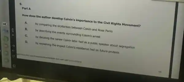 9.
How does the author develop Colvin's importance to the Civil Rights Movement?
by comparing the similarities between Colvin and Rosa Parks
B.
by describing the events surrounding Colvin's arrest
C.
by detailing the career Colvin later had as a public speaker about segregation
D.
by explaining the impoct Colvin's resistance had on future protests
Part A