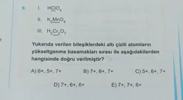 9.	Hunderline (Cl)O_(4)
II. K_(2)MnO_(4)
III. H_(2)Cr_(2)O_(7)
Yukarida verilen bileşiklerdeki alti çizili atomlarin
yükseltgenme basamaklari sirasi ile aşağidakilerden
hangisinde dogru verilmiştir?
A) 6+,5+,7+
B) 7+,6+,7+
C) 5+,6+,7+
D) 7+,6+,6+
E) 7+,7+,6+