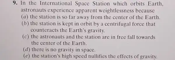 9.In the International Space Station which orbits Earth,
astronauts experience apparent weightlessness because
(a) the station is so far away from the center of the Earth.
(b) the station is kept in orbit by a centrifugal force that
counteracts the Earth's gravity.
(c) the astronauts and the station are in free fall towards
the center of the Earth.
(d) there is no gravity in space.
(e) the station's high speed nullifies the effects of gravity.