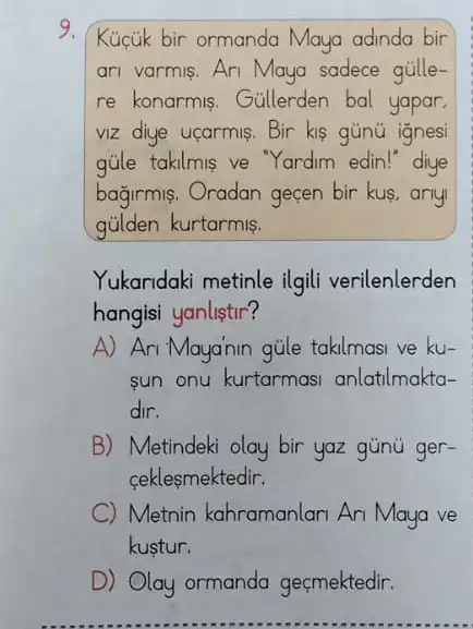 9.
Kuctik bir ormanda Maya adinda bir
ari varmis. Ari Maya sadece gúlle-
re konarmis. Gullerden bal yapar,
viz diye ucarmis. Bir kis gúnú ignesi
gủle takilmis ve Yardim edin!"diye
bağirmis. Oradan geçen bir kus,anyi
gủilden kurtarmis.
Yukaridaki metinle ilgil verilenlerden
hangisi yanlistir?
A) Ari Mayanin gủle takilmasi ve ku-
sun onu kurtarmasi anlatilmakta-
dir.
B) Metindeki olay bir yaz günú ger-
ceklesmektedir.
C Metnin kahramanlan Ari Maya ve
kustur.
D) Olay ormanda geçmektedir.