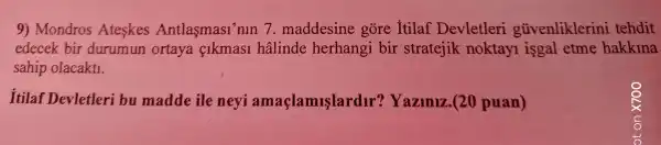 9)Mondros Ateskes Antlasmasi nln 7 . maddesine gore Itilaf Devletleri gũvenliklerini tehdit
edecek bir durumun ortaya cikmas1 halinde herhangi bir stratejik noktayl isgal etme hakkina
sahip olacaktl.
Itilaf Devletleri bu madde ile neyi amaçlamuslardir?Yazlniz . (20 puan)