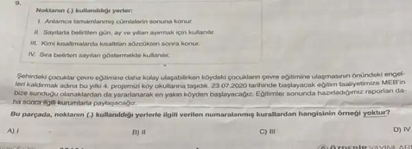 9.
Noktanin (,) kullanildigi yerler.
1. Anlamca tamamlanmis cümlelerin sonuna konur.
II. Saytarla belirtilen gũn ay ve yillan ayirmak için kullanilar.
III. Kimi kisatmalarda ksalblan sózcükten sonra konur.
IV. Sira belirten sayilan góstermekto kullanilir.
Sehirdeki cocuklar ceve egitimine daha kolay ulaşabilirken kóydeki cocuklann gevre egitimino ulasmasinn onündeki engel-
leri kaldirmak adina bu yilki 4. projemizi koy okullanna taşidik. 23.07.2020 tarihinde baslayacak egitim faalyetimize MEB'in
bize sunduğu olanaklardan da yararlanarak en yakin koyden başlayacağiz. Egjitimler haziladiğimiz raporlari da-
ha sonra ilgili kurumlarla paylasacadiz.
Bu parçada, noktanin (.)kullamidigi yerlerle ilgili verilen numaralanmiş kurallardan hangisinin ômegi yoktur?
A) 1
B) II
C) III
D) IV