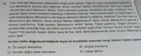 9.Tren izmir'den Menemen istikametine doğru yola çikmis Yash bir teyze kondüktorú (górevil)
rum Menimen'e varinca beni bildiriver , aman unutma" demiş Kondüktorde "Sen uyu teyzem.
varinca ben seni bildiricem" demis Teyze gũvenip uyumus. Kondüktôr de olayi unutmus. Tren
geçmis. Epey sonra kondüktởr hatirlayip makiniste koşmus Treni durdurmuşlar ve Gzülmúsler. (
vakti kadincağizin Menemen'e tek başina dōnmesi olacak is degilmis Makinist "Dur ben treni g
Menemen'e geri dỏneriz. Soran olursa "Makas değiştiriyoruz"deriz. demis Menemen'e gelince
teyzeyi uyandirmiş . "Kalk teyzem , Menemen'e vardik demis.Teyze uyanmis. "Sagol yavrum"
cantasindan çikardiği hapi icip tekrar uyumus. Kondüktõr saçkinlikla "Inmiyor musun teyze?" diye
Teyze "Yok yavrum , bugün doktor bana iki hap verdi. Birini Basmane'de alcen ikinciyi Menimen'e
alcen dedi."
Verilen metin değerlendirildiginde teyze ile kondüktõr arasinda hangi iletişim hatasi yapilm
A) Ôn yargili davranma
B) Empati kurmama
C) Kendini dogru ifade edememe
D) Lakap takma