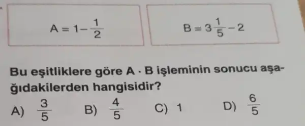 A=1-(1)/(2)
B=3(1)/(5)-2
Bu esitlikler e gòre A . B işleminin sonucu aşa-
gldakiler den hangisidir?
A) (3)/(5)
B) (4)/(5)
C) 1
D) (6)/(5)