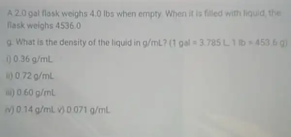 A.2.0 gal flask weighs 4.0 Ibs when empty. When it is filled with liquid the
flask weighs 4536,0
g. What is the density of the liquid in g/mL ? (1gal=3.785L,1lb=453.6g)
D 0.36g/mL
ii) 0.72g/mL
iii 0.60g/mL
iv) 0.14g/mL v) 0.071g/mL