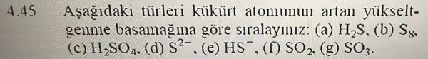 A.45
Asagidaki tủirleri kiikiirt atomunum artan yiikselt-
genme basanagma gove slralayinlz (a) H_(2)S (b) S_(8)
(c) H_(2)SO_(4) (d) S^2- (e) HS^- ,(f) SO_(2) (g) SO_(3)