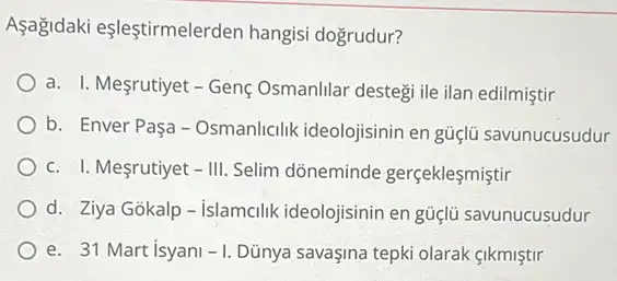 Aşağdaki eşleştirmelerden hangisi dogrudur?
a. I. Mesrutiyet -Genç Osmanlilar destegi ile ilan edilmiştir
b. Enver Paşa-Osmanlicilik ideolojisinin en güçlủ savunucusudur
c. I. Meçrutiyet -III. Selim dõneminde gerçeklesmistir
d. Ziya Gokalp-islamcilik ideolojisinin en güçlü savunucusudur
e. 31 Mart isyani -1 Dủnya savaşina tepki olarak cikmiştir