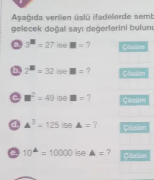 Aşagida verilen üslũ ifadelerde semb
gelecek dogal sayi değerlerini bulun
3^11=27 ise =?
Cozum
B 2^H=32 ise =?
C T^2=49 ise =?
D A^3=125 ise Delta =?
E 10^4=10000 ise Delta =?