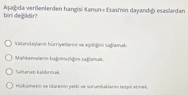 Aşagida verilenlerden hangisi Kanun-I Esasi'nin dayandiği esaslardan
biri degildir?
Vatandaşlarin hürriyetlerini ve eşitligini saglamak.
Mahkemelerin bağimsizliğini saglamak.
Saltanati kaldirmak.
Hukümetin ve idarenin yetki ve sorumluklarini tespit etmek.