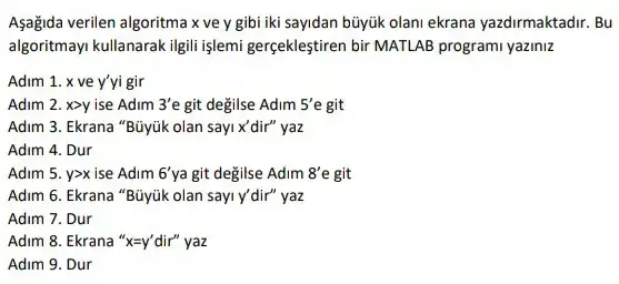 Aşağida verilen algoritma x ve y gibi iki sayidan búyúk olani ekrana yazdirmaktadir. Bu
algoritmay kullanarak ilgill işlemi gerçekleştiren bir MATLAB programi yaziniz
Adim 1. x ve y'yi gir
Adim 2. xgt y ise Adim 3'e git değilse Adim 5'e git
Adim 3. Ekrana "Büyúk olan sayi x'dir"yaz
Adim 4. Dur
Adim 5. ygt x ise Adim 6' ya git değilse Adim 8'e git
Adim 6. Ekrana "Büyúk olan sayi y'dir"yaz
Adim 7. Dur
Adim 8. Ekrana 'x=y' dir"yaz
Adim 9. Dur