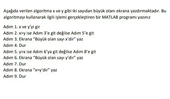 Aşağida verilen algoritma x ve y gibi iki sayidan búyúk olani ekrana yazdirmaktadir. Bu
algoritmayi kullanarak ilgili işlemi gerçekleştiren bir MATLAB programi yaziniz
Adim 1. x ve y'yi gir
Adim 2. xgt y ise Adim 3'e git değilse Adim 5'e git
Adim 3. Ekrana "Büyúk olan sayi x'dir"yaz
Adim 4. Dur
Adim 5. ygt x ise Adim 6' ya git degilse Adim 8'e git
Adim 6. Ekrana "Büyúk olan sayi y'dir" yaz
Adim 7. Dur
Adim 8. Ekrana 'x=y' dir"yaz
Adim 9. Dur