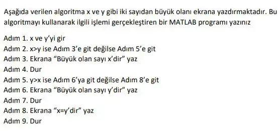 Aşağida verilen algoritma x ve y gibi iki sayidan büyúk olani ekrana yazdirmaktadir. Bu
algoritmayi kullanarak igili işlemi gerçekleştiren bir MATLAB programi yaziniz
Adim 1. x ve y'yi gir
Adim 2. xgt y ise Adim 3'e git değilse Adim 5'e git
Adim 3. Ekrana "Büyúk olan sayi x'dir" yaz
Adim 4. Dur
Adim 5. ygt x ise Adim 6' ya git degilse Adim 8'e git
Adim 6. Ekrana "Büyúk olan sayi y'dir" yaz
Adim 7. Dur
Adim 8. Ekrana 'x=y' dir"yaz
Adim 9. Dur