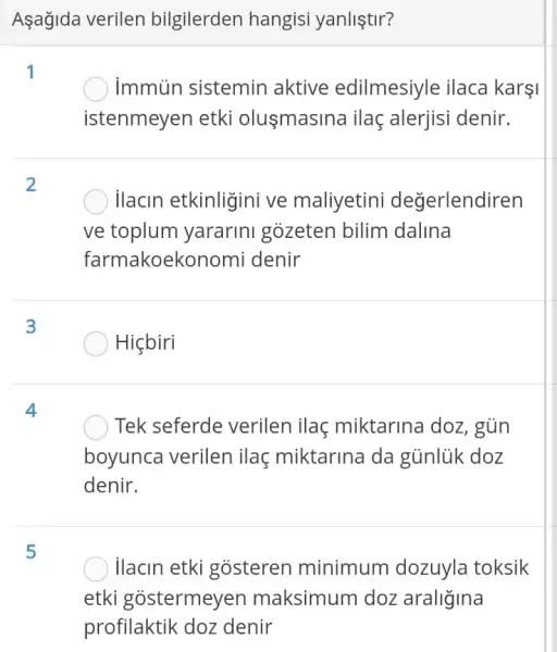 Aşağida verilen bilgilerden hangisi yanliştir?
1
) immun sistemin aktive edilmesiyle ilaca karşi
istenmeyen etki olusmasina ilaç alerjisi denir.
2
ilacin etkinligini ve maliyetini değerlendiren
ve toplum yararini gozeten bilim dalina
farmakoekc onomi denir
3
Hiçbiri
4
Tek seferde verilen ilaç miktarina doz , gùn
boyunca verilen ilaç miktarina da gủnlük doz
denir.
5
ilacin etki gosteren minimum dozuyla toksik