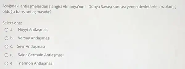 Aşağidaki antlaşmalardan hangisi Almanya'nin 1. Dũnya Savaşi sonrasi yenen devietlerle imzalamis
oldugu baris antlaşmasidir?
Select one:
a. Noyyi Antlaşmasi
b. Versay Antlaşmasi
c. Sevr Antlaşmasi
d. Saint Germain Antlaşmasi
e. Triannon Antlaşmasi