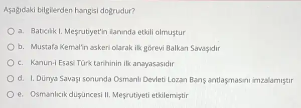 Aşağidaki bilgilerden hangisi dogrudur?
a. Baticilik I. Mesrutiyet'in ilaninda etkili olmuştur
b. Mustafa Kemalin askeri olarak ilk gõrevi Balkan SavaIdir
c. Kanun-i Esasi Türk tarihinin ilk anayasasidir
d. I. Dũnya SavaşI sonunda Osmanli Devleti Lozan Baris antlaşmasini imzalamiştir
e. Osmanlicik düşüncesi II Mesrutiyeti etkilemiştir