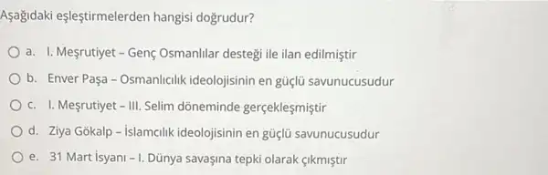 Aşağidaki eşleştirmelerden hangisi dogrudur?
a. I. Mesrutiyet-Genç Osmanlilar destegi ile ilan edilmiştir
b. Enver Paşa-Osmanlicilik ideolojisinin en güçlü savunucusudur
c. I. Mesrutiyet -111 Selim dõneminde gerçeklesmiştir
d. Ziya Gokalp-islamcilik ideolojisinin en güçlü savunucusudur
e. 31 Mart isyani -1 Dủnya savaşina tepki olarak sikmistir