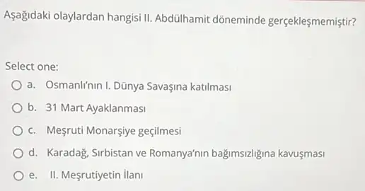 Aşağidaki olaylardan hangisill Abdülhamit dõneminde gerçeklesmemistir?
Select one:
a. Osmanlf'nin I. Dũnya Savaşina katilmasi
b. 31 Mart Ayaklanmasi
c. Megruti Monarsiye geçilmesi
d. Karadag, Sirbistan ve Romanya'nin bağimsizligina kavusmasi
e. II. Mesrutiyetin ilani