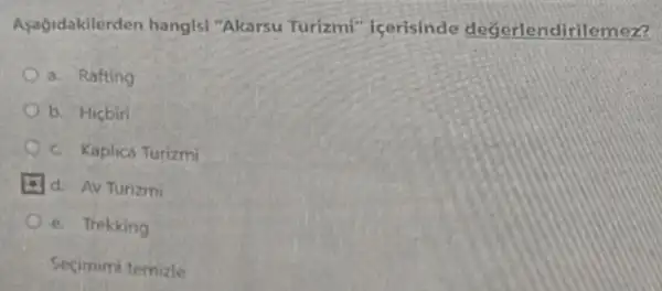 Aşağidakilerden hangisi "Akarsu Turizmi''icerisinde değerlendirilemez?
a. Rafting
b. Hiçbiri
c. Kaplica Turizmi
d. Av Turizmi
e. Trekking
Secimimi temizle