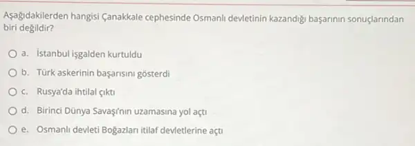 Aşağidakilerden hangisi (anakkale cephesinde Osmanli devletinin kazandigi başarinin sonuçlarindan
biri degildir?
a. istanbul isgalden kurtuldu
b. Türk askerinin başarisini gosterdi
c. Rusya'da ihtilal gikti
d. Birinci Dũnya Savaş/nin uzamasina yol açti
e. Osmanli devleti Bogazlar itilaf devletlerine açti