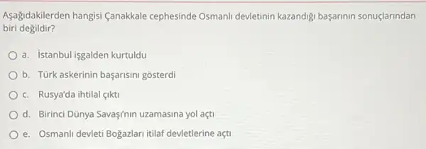 Aşağidakilerden hangisi (anakkale cephesinde Osmanll devletinin kazandigi başarinin sonuçlarindan
biri degildir?
a. istanbul isgalden kurtuldu
b. Türk askerinin başarisini gosterdi
c. Rusya'da ihtilal (Ikti
d. Birinci Dũnya Savaşfnin uzamasina yol açti
e. Osmanli devleti Bogazlar itilaf devletlerine açti