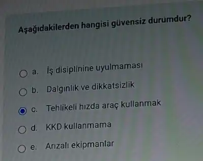 Aşağidakilerden hangisi güvensiz durumdur?
a. Is disiplinine uyulmamasi
b. Dalginlik ve dikkatsizlik
c. Tehlikeli hizda araç kullanmak
d. KKD kullanmama
e. Arizali ekipmanlar