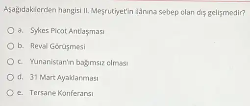 Aşağidakilerden hangisi II Mesrutiyetin ilanina sebep olan dis gelismedir?
a. Sykes Picot Antlaşmasi
b. Reval Gorúsmesi
c. Yunanistanin bağimsiz olmas
d. 31 Mart Ayaklanmasi
e. Tersane Konferansi