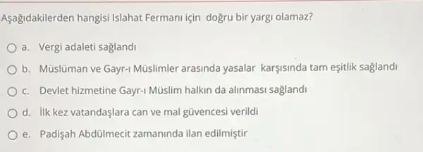 Aşağidakilerden hangisi Islahat Fermani için doğru bir yargi olamaz?
a. Vergi adaleti saglandi
b. Müslüman ve Gayr-Müslimler arasinda yasalar karşisinda tam eşitlik saglandi
c. Devlet hizmetine Gayr-Müislim halkin da alinmasi sagland
d. ilk kez vatandaşlara can ve mal güvencesi verildi
e. Padişah Abdülmecit zamaninda ilan edilmiştir