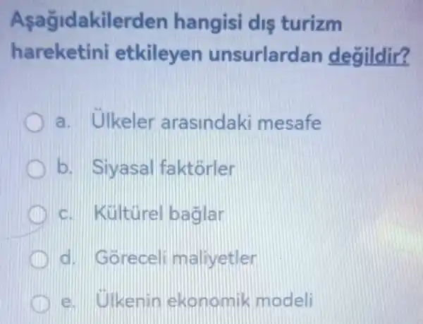 Aşağidakilerden I angisi dis turizm
hareketini et kileyen unsurlard an degildir?
a. Ulkeler arasindaki mesafe
b. Siy asalfa ktorler
c. Kulturelb aglar
d.orece Iillmallvetler
e. Okemin lekon omik modeli