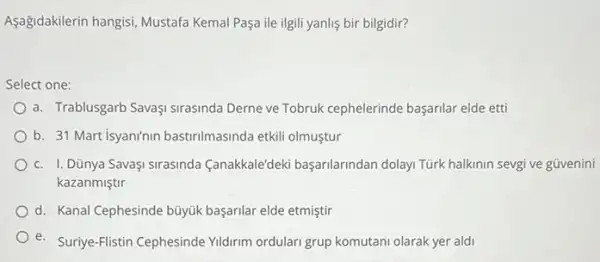 Aşağidakilerin hangisi, Mustafa Kemal Paşa ile ilgili yanlis bir bilgidir?
Select one:
a. Trablusgarb Savaşi sirasinda Derne ve Tobruk cephelerinde başarilar elde etti
b. 31 Martisyaninin bastirilmasinda etkili olmuştur
c. I. Dũnya SavaşI Sirasinda Canakkale'deki başarilarindan dolayi Türk halkinin sevgi ve güvenini
kazanmiştir
d. Kanal Cephesinde büyük başarilar elde etmiştir
e. Suriye-Flistin Cephesinde Yidirim ordulari grup komutani olarak yer aldi