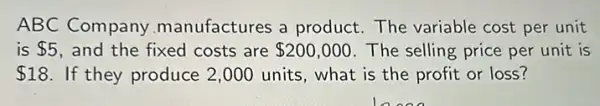 ABC Company manufactures a product The variable cost per unit
is 5 and the fixed costs are 200,000 The selling price per unit is
 18 If they produce 2 ,000 units, what is the profit or loss?