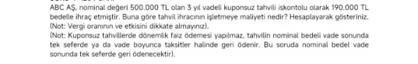 ABC AS, nominal değeri 500.000 TL olan 3 yil vadeli kuponsuz tahvill iskontolu olarak 190 . 000 TL
bedelle ihraç etmiştir. Buna góre tahvil ihracinin işletmeye maliyeti nedir? Hesaplayarak gosteriniz
(Not: Vergi oraninin ve etkisini dikkate almayinzz)
(Not: Kuponsuz tahvillerde dónemlik faiz odemesi yapilmaz, tahvilin nominal bedeli vade sonunda
tek seferde ya da vade boyunca taksitler halinde geri odenir. Bu soruda nominal bedel vade
sonunda tek seferde geri odenecektir).