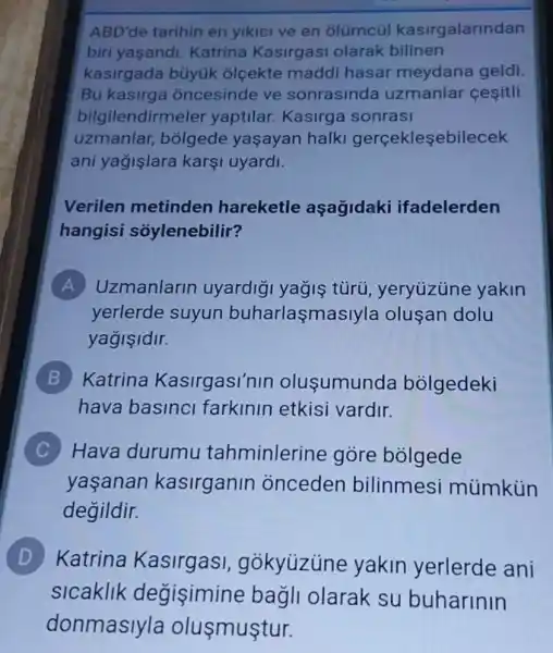 ABD'de tarihin en yikici ve en olümcúl kasirgalarindan
biri yaşandi Katrina Kasirgasi olarak bilinen
kasirgada büyúk olçekte maddi hasar meydana geldi
Bu kasirga oncesinde ve sonrasinda uzmanlar çeşitli
bilgilendirmeler yaptilar. Kasirga sonrasi
uzmanlar,bolgede yaşayan halk gerçekleşebilecek
ani yağişlara karşi uyardi.
Verilen metinden hareketle aşagidaki ifadelerden
hangisi soylenebilir?
A Uzmanlarin uyardig yağiş türũ, yeryúzüne yakin
yerlerde suyun buharlasmas yla olusan dolu
yagisidir.
B Katrina Kasirgasi'nin olusumunda bolgedeki
hava basinci farkinin etkisi vardir.
C Hava durumu tahminlerine góre bólgede
yaşanan kasirganin onceden bilinmesi mümkủin
degildir.
D Katrina Kasirgas!gokyuzune yakin yerlerde ani