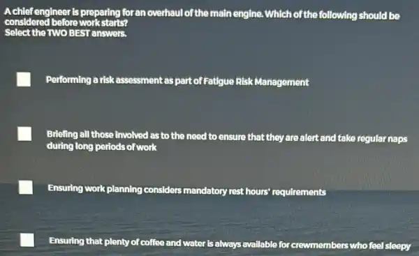 Achiefengineer is preparing foran overhaul of the main engine. Which of the following should be
considered before workstarts?
Select the TWO BEST answers.
Performing a risk assessment as part of Fatigue Risk Management
Briefing all those involved as to the need to ensure that they are alert and take regular naps
during long periods of work
Ensuring work planning considers mandatory rest hours'requirements
Ensuring that plenty of coffee and water is always available for crewmembers.
who feel sleepy