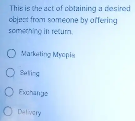 This is the act of obtaining a desired
object from someone by offering
something in return.
Marketing Myopia
Selling
Exchange
Delivery