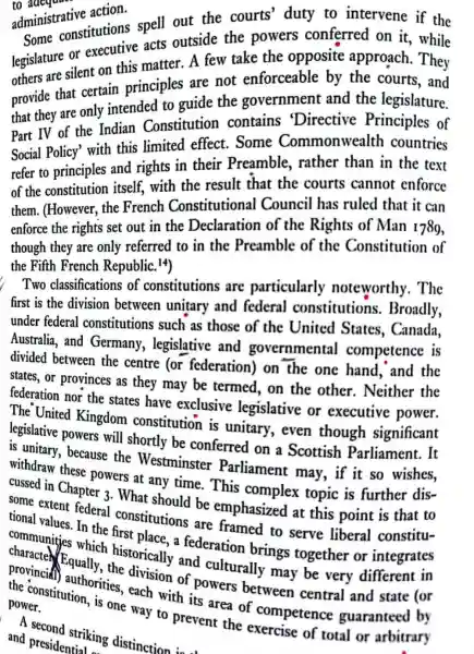 administrative action.
Some constitutions spell out the courts' duty to intervene if the
legislature or executive acts outside the powers conferred on it , while
others are silent on this matter. A few take the opposite approach. They
provide that certain principles are not enforceable by the courts, and
that they are only intended to guide the government and the legislature.
Part IV of the Indian Constitution contains 'Directive Principles of
Social Policy' with this limited effect. Some Commonwealth countries
refer to principles and rights in their Preamble ,rather than in the text
of the constitution itself, with the result that the courts cannot enforce
them. (However , the French Constitutional Council has ruled that it can
enforce the rights set out in the Declaration of the Rights of Man 1789,
though they are only referred to in the Preamble of the Constitution of
the Fifth French Republic. 14)
Two classifications of constitutions are particularly noteworthy . The
first is the division between unitary and federal constitutions . Broadly,
under federal constitutions such as those of the United States , Canada,
Australia, and Germany , legislative and governmental competence is
divided between the centre (or federation) on the one hand , and the
states, or provinces as they may be termed, on the other. Neither the
federation nor the states have exclusive legislative or executive power.
The United Kingdom constitution is unitary, even though significant
legislative powers will shortly be conferred on a Scottish Parliament. It
is unitary, because the Westminster Parliament may , if it so wishes,
withdraw these powers at any time. This is further dis-
cussed in Chapter 3. What complex topic
some extent federal . What should be emphasized at this point
tional values. In the constitutions are framed to serve
communities a federation brings together or
which historically and culturally may be very different in provincid Equally the division of powers between central and
way to prevent
a second striking distinction is a
and presidentiakin