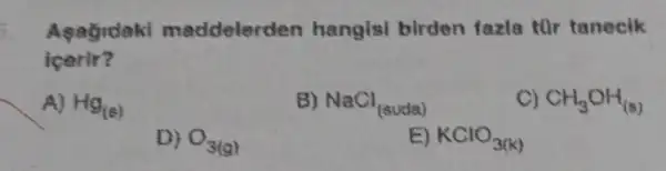 Agagrdaki maddelerd en hangisi birden fazia thr tanecik
icerir?
A) Hg_((varepsilon ))
B) NaCl_((suda))
C) CH_(3)OH_((s))
D) O_(3(g))
E) KClO_(3(k))