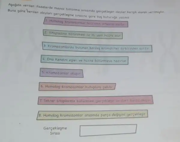 Agağida verilen ifadelerde mayoz bolunme strasinda gerçeklegen olaylar karişik olarak verilmiştir.
Buna gore Verilen olaylari gerçekleşme sirasina gōre bog kutucuça yaziniz.
1. Homolog kromozomiar hicrenin ortasino dizilin
2. Sitoplazma bôlünmesi ile iki yeni hücre olur.
3. Kromozomlarda bulunan kardeg kromatifler birbirinden ayrilit.
4. Dna Kendini eşler ve hücre bolinmeye hazirlar.
5. Kromozomlar olusur.
6. Homolog kromozomlar kutuplara cekilir.
7. Tekrar sitoplazma bolinmesi gerceklesir ve dort hucre olusur.
8. Homolog kromozomlar arasinda parça degisimi gerçeklesir.
Gerçeklesme
Sirasi
square