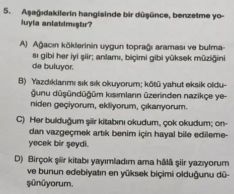 Agağidakilerin hangisinde bir düşince, benzetme yo-
luyla anlatilmiştir?
A) Agacin koklerinin uygun topraği aramasi ve bulma-
si gibi her iyi şiir; anlami, biçimi gibi yüksek mũzigini
de buluyor.
B) Yazdiklarimi sik sik okuyorum; kỹtũ yahut eksik oldu-
gunu düşşndüğm kisimlarin üzerinden nazikge ye-
niden geçiyorum, ekliyorum cikariyorum.
C) Her bulduğum giir kitabini okudum, cok okudum,on-
dan vazgeçmek artik benim için hayal bile edileme-
yecek bir seydi.
D) Birçok şiir kitabi yayimladim ama hâlâ şii yazlyorum
ve bunun edebiyatin en yüksek biçimi olduğunu dữ-
sünüyorum.