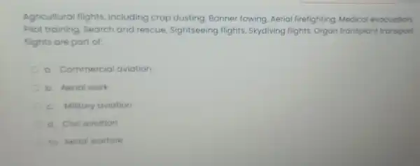 Agricultural flights including crop dusting, Banner towing, Aerial firefighting Medical evacuation
Pilot training Search and rescue . Sightseeing flights, Skydiving flights, Organ transpiant transport
flights are part of
Commercial aviation
b. Aerial work
c. Military aviation
d. Civil aviation
to heria warfare