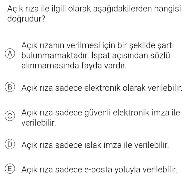 Açik riza ile ilgili olarak asa gidakilerden hangisi
dogrudur?
Açik rizanin verilmesi icin bir sekilde sarti
A bulunmam aktadir.. Ispat aç Isindan sóz lũ
alinmama sinda fayda vardir.
B Aẹik ri za sadece elektronik olarak verilebilir.
C Aẹlk riza sadece giivenli elektronik im za ile
verilebilir.
D Aẹlk riz a sadece Islak imza ile verilebilir.
E Aẹlk ri za sadece e-posta yoluyla verilebilir.