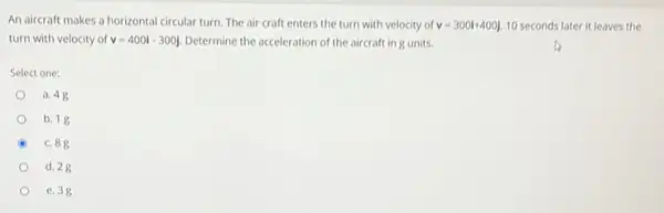 An aircraft makes a horizontal circular turn. The air craft enters the turn with velocity of v=300i+400j 10 seconds later it leaves the
turn with velocity of v=400i-300j Determine the acceleration of the aircraft in g units.
Select one:
a. 48
b. 18
c. 88
d. 28
e. 38