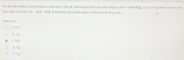 An aircraft makes a horizontal circular turn. The air craft enters the turn with velocity of v=300i+400j 10 seconds later it leaves the
turn with velocity of v=400i-300j Determine the acceleration of the aircraft ing units.
Select one:
a. 48
b. 18
c. 88
d. 28
e. 3g