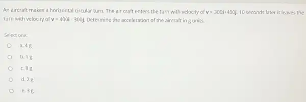 An aircraft makes a horizontal circular turn. The air craft enters the turn with velocity of v=300i+400j 10 seconds later it leaves the
turn with velocity of v=400i-300j Determine the acceleration of the aircraft in g units.
Select one:
a. 48
b. 18
c. 88
d. 28
e. 3g