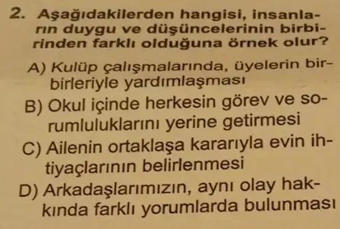 akilerden hangisi , insanla-
rin duygu ve düşüncelerinin birbi-
rinden farkli oldug juna ornek olur?
A) Kulúp calismalai 'Inda, ủyelerin bir-
birleriyle yardimlaşmasi
B) Okul içinde herkesin gorev ve so-
rumlulukla arini yerine getirmesi
C) Ailenin ortaklaşa kararlyla evin ih-
tiyaclarinin belirlenmesi
D) Arkadaşla olay hak-
kinda farkli yorumlarda bulunmasi