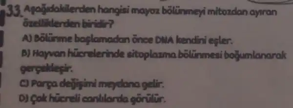 akilerden hangisi mayoz bolummer mitozdan ayiran
Ozelliterden biridir?
A) Bolunme baslamadan once DMA kendini esler.
b) Hayvan hicrelerinde sitoplazma boltinmesi bogumlanarak
gercellesir.
C) Parea dejigimi meydana achic
D) Colk hucreli contillanda gorülür.