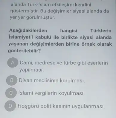 alanda Türk-lslam etkileşimi kendini
gõstermiştir. Bu değişimler siyasi alanda da
yer yer gorulmüştür.
Aşağidakilerden hangisi	Türklerin
Islamiyet'i kabulü ile birlikte siyasi alanda
yaşanan değişimlerder birine ornek olarak
gosterilebilir?
A Cami, medrese ve türbe gibi eserlerin
yapilmasi.
B Divan meclisinin kurulmas!
C Islami vergilerin koyulmas!
D Hoşgòrü politikasinin uygulanmasi.