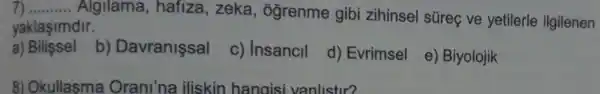 __
Algilama , hafiza, zeka , ogrenme gibi zihinsel súreç ve yetilerle ilgilenen
yaklaşimdir.
a)Bilissel
b)Davranissal
c) Insancil
d) Evrimsel
e) Biyolojik
8) Okullasma Orani'na iliskin hangisi vanlistir?