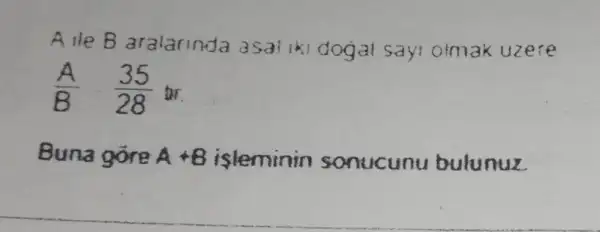 Alle B aralarinda asal iki dodal Sayi olmak uzere
(A)/(B) (35)/(28) or.
Buna gore A+B isleminin sonucunu bulunuz.