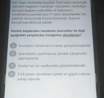 Alp Tegin tarafindan kurulan Türk-Islam devletiydi
Devletin baskenti Gazne'ydi Gazneliler,halifeligin
koruyuculuğunu tislendiler ve Islamiyet'i
Hindistan'a yaymak için 17 sefer duzenlediler. Bu
seferler sonucunda Kuzey Hindistan Gaznell
Devleti topraklarina katild.
Verilen bilgilerden hareketle Gazneliler ile iligli
aşağidaki yargilardan hangisine ulaşilamaz?
A Sinirlarini Hindistan'a kadar genisletmis lerdir.
B Islamiyetin yayilmasina yonelik calismalar
yapmislardir.
Devlet tek bir merkezden yonetilmektedir.
D Türk-Islam devletleri cinde en güçlü orduya
sahip olanidir.