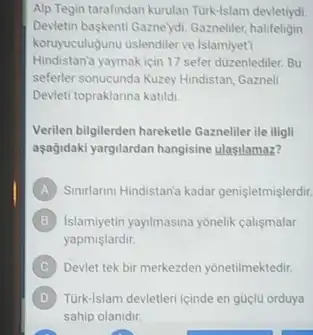 Alp Tegin tarafindan kurulan Turk-Islam devletiydi
Devletin baskentl Gaznelydi. Gazneller.halifeligin
koruyuculugunu uslendiler ve Islamiyeti
Hindistan'a yaymak için 17 sefer duzenlediler. Bu
seferler sonucunda Kuzey Hindistan Gazneli
Devleti topraklanna katildi
Verilen bilgilerden harekette Gazneller ile iligli
aşağidaki yargilardan hangisine ulasilamaz?
A Sinularini Hindistan'a kadar genisletmislerdir.
B B Islamiyetin yayilmasina yonelik calismalar
yapmislardir.
C Devlet tek bir merkezden yonetilmektedir.
D Turk-lslam devletleri icinde en güclu orduya
sahip olanidir.